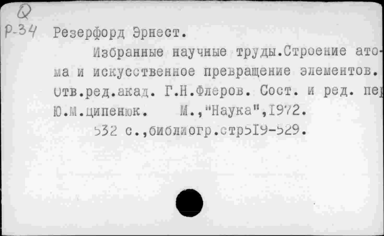 ﻿Р-ЪЦ Резерфорд Эрнест.
Избранные научные труды.Строение ато-ьаа и искусственное превращение элементов, отв.ред.акад. Г.Н.Флеров. Сост. и ред. пе] Ю.м.ципенюк. М.,"Наука”,1972.
Ь32 с. ,Оиблиогр.стрЯУ-о29.